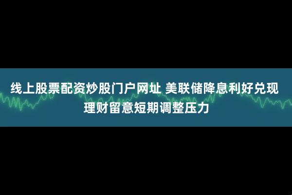 线上股票配资炒股门户网址 美联储降息利好兑现 理财留意短期调整压力