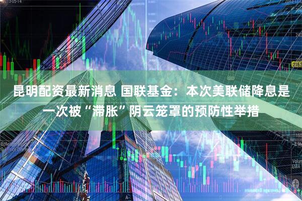 昆明配资最新消息 国联基金：本次美联储降息是一次被“滞胀”阴云笼罩的预防性举措