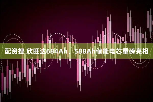 配资搜 欣旺达684Ah、588Ah储能电芯重磅亮相