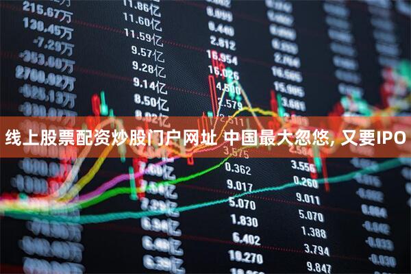 线上股票配资炒股门户网址 中国最大忽悠, 又要IPO
