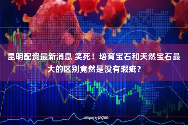 昆明配资最新消息 笑死！培育宝石和天然宝石最大的区别竟然是没有瑕疵？