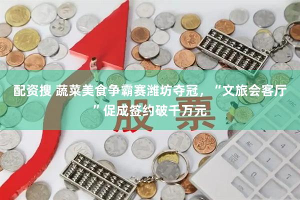 配资搜 蔬菜美食争霸赛潍坊夺冠，“文旅会客厅”促成签约破千万元