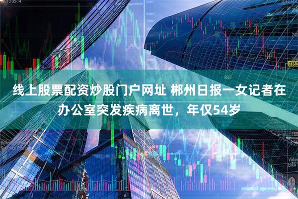 线上股票配资炒股门户网址 郴州日报一女记者在办公室突发疾病离世，年仅54岁