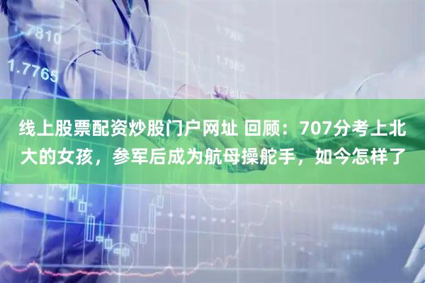 线上股票配资炒股门户网址 回顾：707分考上北大的女孩，参军后成为航母操舵手，如今怎样了