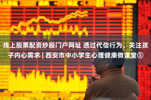 线上股票配资炒股门户网址 透过代偿行为,关注孩子内心需求 | 西安市中小学生心理健康微课堂⑤