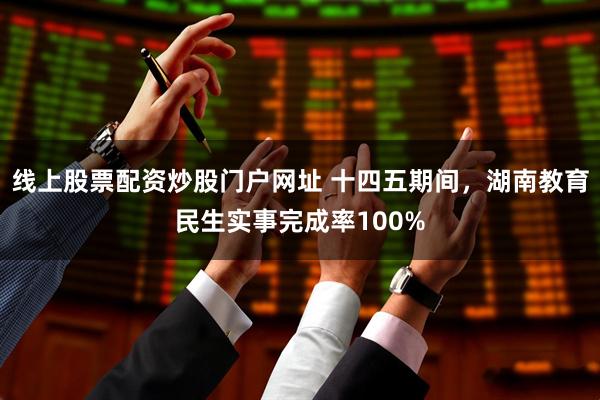 线上股票配资炒股门户网址 十四五期间，湖南教育民生实事完成率100%