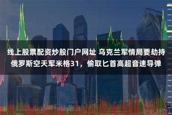 线上股票配资炒股门户网址 乌克兰军情局要劫持俄罗斯空天军米格31，偷取匕首高超音速导弹