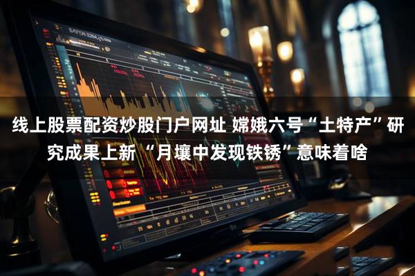 线上股票配资炒股门户网址 嫦娥六号“土特产”研究成果上新 “月壤中发现铁锈”意味着啥