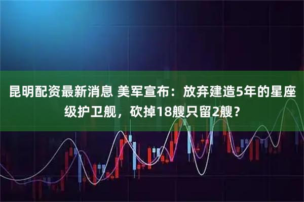 昆明配资最新消息 美军宣布：放弃建造5年的星座级护卫舰，砍掉18艘只留2艘？